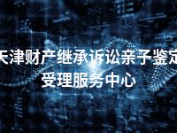 天津财产继承诉讼亲子鉴定受理服务中心