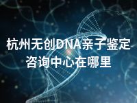 杭州无创DNA亲子鉴定咨询中心在哪里
