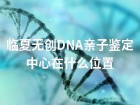 临夏无创DNA亲子鉴定中心在什么位置
