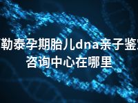 阿勒泰孕期胎儿dna亲子鉴定咨询中心在哪里