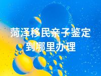 菏泽移民亲子鉴定到哪里办理