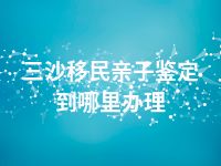 三沙移民亲子鉴定到哪里办理