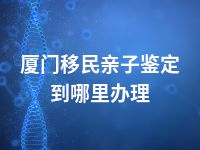厦门移民亲子鉴定到哪里办理