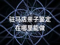 驻马店亲子鉴定在哪里能做