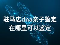 驻马店dna亲子鉴定在哪里可以鉴定