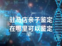 驻马店亲子鉴定在哪里可以鉴定