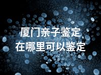 厦门亲子鉴定在哪里可以鉴定