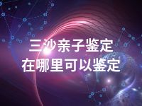 三沙亲子鉴定在哪里可以鉴定
