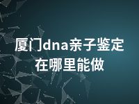 厦门dna亲子鉴定在哪里能做