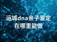 运城dna亲子鉴定在哪里能做