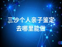 三沙个人亲子鉴定去哪里能做